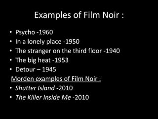 Examples of Film Noir :Psycho -1960 In a lonely place -1950The stranger on the third floor -1940The big heat -1953Detour – 1945Morden examples of Film Noir :Shutter Island-2010The Killer Inside Me-2010