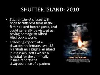 SHUTTER ISLAND- 2010 Shutter Island is laced with nods to different films in the film noir and horror genre, and could generally be viewed as paying homage to Alfred Hitchcock's works.Following reports of a disappeared inmate, two U.S. marshals investigate an island in Massachusetts where a hospital for the criminally insane reports the disappearance of a patient