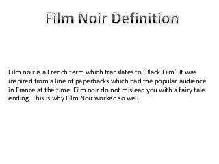 Film noir is a French term which translates to ‘Black Film’. It was
inspired from a line of paperbacks which had the popular audience
in France at the time. Film noir do not mislead you with a fairy tale
ending. This is why Film Noir worked so well.
 