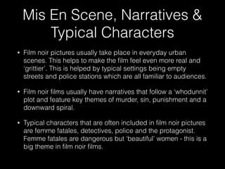 Mis En Scene, Narratives &
Typical Characters
• Film noir pictures usually take place in everyday urban
scenes. This helps to make the ﬁlm feel even more real and
‘grittier’. This is helped by typical settings being empty
streets and police stations which are all familiar to audiences.
• Film noir ﬁlms usually have narratives that follow a ‘whodunnit’
plot and feature key themes of murder, sin, punishment and a
downward spiral.
• Typical characters that are often included in ﬁlm noir pictures
are femme fatales, detectives, police and the protagonist.
Femme fatales are dangerous but ‘beautiful’ women - this is a
big theme in ﬁlm noir ﬁlms.
 