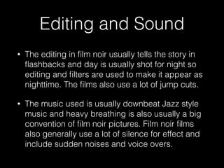 Editing and Sound
• The editing in ﬁlm noir usually tells the story in
ﬂashbacks and day is usually shot for night so
editing and ﬁlters are used to make it appear as
nighttime. The ﬁlms also use a lot of jump cuts.
• The music used is usually downbeat Jazz style
music and heavy breathing is also usually a big
convention of ﬁlm noir pictures. Film noir ﬁlms
also generally use a lot of silence for effect and
include sudden noises and voice overs.
 