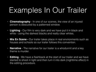 Examples In Our Trailer
• Cinematography - In one of our scenes, the view of an injured
person is obscured by a patterned window.
• Lighting - Our ﬁlm is very dark and we have put it in black and
white - using the darkest blacks and really clear whites.
• Mis En Scene - Our trailer takes place in real environments such as
houses and schools so our trailer follows this convention.
• Narrative - The narrative for our trailer is a whodunnit and a key
theme is murder.
• Editing - We have a ﬂashback at the start of our trailer and we have
started to shoot in light and then turn it into dark (nighttime effect) in
the editing procedure.
 