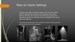 Mise-en-Scene: Settings
Settings are usually in the darker areas of the city such as alley
ways and dark corners that has a lot of shadow and low key
lighting. With this, the creation of contrast hence mystery and
suspense is easier to accomplish with the availability of the street
lights and darkness.
Enclosed spaces also gives the audience a sense of claustrophobia
adding discomfort and uneasiness.
 