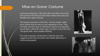 Mise-en-Scene: Costume
Costumes and props in Film Noir films are often true to the
time period of the 40s and 50s where males wore suits and
females wore classic dresses.
The female characters in Film Noir –Femme Fatale- either
wore clothes that are seen as very appealing to men. They
normally wore this type of clothing to seduce and represent
sexual desire. While the other type of women in this Film Noir
–the good wife- wore modest clothing.
The male characters would dress in fedoras and suits
suggesting that they are either hard boiled detectives or
notorious gangsters.
 