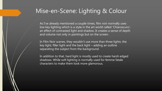 Mise-en-Scene: Lighting & Colour
As I’ve already mentioned a couple times, film noir normally uses
low key lighting which is a style in the art world called ‘Chiaroscuro’;
an effect of contrasted light and shadow. It creates a sense of depth
and volume not only in paintings but on the screen.
In Film Noir scenes, they wouldn’t use more than three lights: the
key light, filler light and the back light – adding an outline
separating the subject from the background.
In addition to that, hard light is mostly used to create harsh edged
shadows. While soft lighting is normally used for femme fatale
characters to make them look more glamorous.
 