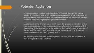 Potential Audiences
In my own opinion, I believe that the content of film noir films are for mature
audiences that would be able to comprehend the grey areas of life. In addition to
that, some more difficult concepts and/or themes may be too difficult for younger
audiences hence missing the message/point of the film.
Most characters in a film noir are normally older, this gives us as indication of their
main target audience as main characters are normally easier to empathise with if
they are in a similar age bracket as the audience. Also, we’re looking at a setting of
the 40s and 50s, a very classic area where some young people now don’t really
appreciate because they didn’t grow up with it.
It is definitely more of a male audience as most film noir plots are focused on a
male protagonist or male anti-hero.
 
