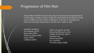 Progression of Film Noir
Some believe that film noir over the years has evolved and progressed to fit
in with today’s modern society. Today, films with features and aspects of film
noir are called neo-noire, which is defined as ‘a film set in contemporary
times, but showing characteristics of a film noir, in plot or style’.
Examples would be:
The Getaway (1972)
Body Heat (1981)
Reservoir Dogs (1992)
Fargo (1996)
Collateral (2004)
Other sub-genres are also
being classified such as the
Graphic Novel Noir where
examples are:
Watchmen(2009)
Sin City(2005)
The Dark Knight (2008)
 