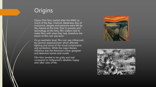 Origins
Classic Film Noir started after the WW2 as
much of the fear, mistrust, bleakness, loss of
innocence, despair and paranoia were felt by
the masses at the time. Due to poverty and
technology at the time, film makers had to
make films with what they had, therefore the
boom of film noir was born.
On an aesthetic level, film noir was influenced
by German expressionism which affected
lighting and some of the visual components
and symbolism. While the major literary
influence was the American crime, gangster
and detective stories and novels.
Film Noir tended to be gritty and real
compared to Hollywood’s idealistic happy
ever after view of life.
 