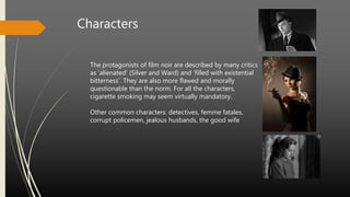 The protagonists of film noir are described by many critics
as ‘alienated’ (Silver and Ward) and ‘filled with existential
bitterness’. They are also more flawed and morally
questionable than the norm. For all the characters,
cigarette smoking may seem virtually mandatory.
Other common characters: detectives, femme fatales,
corrupt policemen, jealous husbands, the good wife
Characters
 