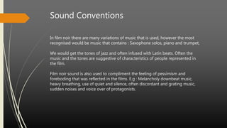 Sound Conventions
In film noir there are many variations of music that is used, however the most
recognised would be music that contains : Saxophone solos, piano and trumpet,
We would get the tones of jazz and often infused with Latin beats. Often the
music and the tones are suggestive of characteristics of people represented in
the film.
Film noir sound is also used to compliment the feeling of pessimism and
foreboding that was reflected in the films. E.g : Melancholy downbeat music,
heavy breathing, use of quiet and silence, often discordant and grating music,
sudden noises and voice over of protagonists.
 