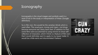 Iconography
Iconography is the visual images and symbols used in a
work of art or the study or interpretation of these. [Google
definition]
So in film noir, this would be the venetian blinds which is
used often. The usual guns, money and cigars –not drugs
because everyone was classy back then. In addition to that
some films were accustomed to using mirrors to show self-
reflection of characters, which I think is a feature of film noir
that I would definitely want to apply to my teaser trailer. It
would be a little eerie and disorientated I believe.
 