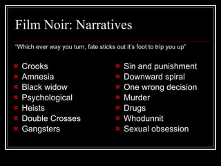 Film Noir: Narratives “Which ever way you turn, fate sticks out it’s foot to trip you up” Crooks Amnesia Black widow Psychological Heists Double Crosses Gangsters Sin and punishment Downward spiral One wrong decision Murder Drugs Whodunnit Sexual obsession 
