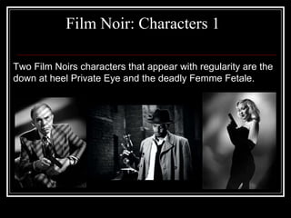Film Noir: Characters 1 Two Film Noirs characters that appear with regularity are the down at heel Private Eye and the deadly Femme Fetale. 