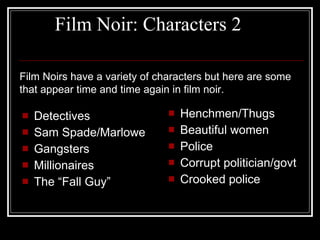 Film Noir: Characters 2 Detectives Sam Spade/Marlowe Gangsters Millionaires The “Fall Guy” Henchmen/Thugs Beautiful women Police Corrupt politician/govt Crooked police Film Noirs have a variety of characters but here are some that appear time and time again in film noir. 