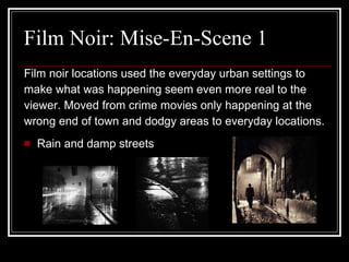 Film Noir: Mise-En-Scene 1 Film noir locations used the everyday urban settings to  make what was happening seem even more real to the  viewer. Moved from crime movies only happening at the  wrong end of town and dodgy areas to everyday locations. Rain and damp streets 