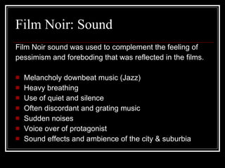 Film Noir: Sound Film Noir sound was used to complement the feeling of  pessimism and foreboding that was reflected in the films. Melancholy downbeat music (Jazz) Heavy breathing Use of quiet and silence Often discordant and grating music Sudden noises Voice over of protagonist Sound effects and ambience of the city & suburbia 