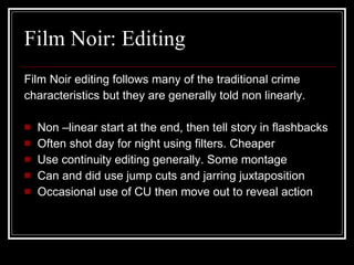 Film Noir: Editing Film Noir editing follows many of the traditional crime  characteristics but they are generally told non linearly. Non –linear start at the end, then tell story in flashbacks Often shot day for night using filters. Cheaper Use continuity editing generally. Some montage Can and did use jump cuts and jarring juxtaposition Occasional use of CU then move out to reveal action 