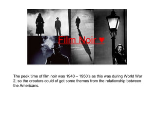 Film Noir ♥ The peek time of film noir was 1940 – 1950’s as this was during World War 2, so the creators could of got some themes from the relationship between the Americans.   
