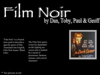 Film Noir by Dan, Toby, Paul & Geoff ‘ Film Noir’ is a French term used to describe a specific genre of film. Translated into English, Film Noir means ‘Black Film’. The Film Noir genre, is heavily dependant on the lighting on-screen and is marked by a mood of pessimism, fatalism, menace, and cynical characters ‘ *’ See glossary at end 