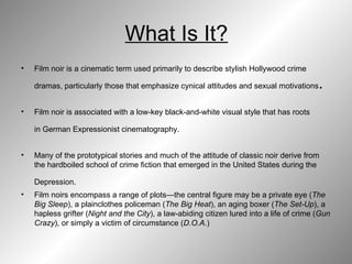 What Is It? Film noir is a cinematic term used primarily to describe stylish Hollywood crime dramas, particularly those that emphasize cynical attitudes and sexual motivations .  Film noir is associated with a low-key black-and-white visual style that has roots in German Expressionist cinematography.   Many of the prototypical stories and much of the attitude of classic noir derive from the hardboiled school of crime fiction that emerged in the United States during the Depression.   Film noirs encompass a range of plots—the central figure may be a private eye ( The Big Sleep ), a plainclothes policeman ( The Big Heat ), an aging boxer ( The Set-Up ), a hapless grifter ( Night and the City ), a law-abiding citizen lured into a life of crime ( Gun Crazy ), or simply a victim of circumstance ( D.O.A. )  
