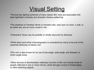 Visual Setting The low-key lighting schemes of many classic film noirs are associated with stark light/dark contrasts and dramatic shadow patterning  The shadows of Venetian blinds or banister rods, cast upon an actor, a wall, or an entire set, are an iconic visual in noir  Characters' faces may be partially or wholly obscured by darkness  While black-and-white cinematography is considered by many to be one of the essential attributes of classic noir  Film noir is also known for its use of low-angle, wide-angle, and skewed, or Dutch angle shots.  Other devices of disorientation relatively common in film noir include shots of people reflected in one or more mirrors, shots through curved or frosted glass or other distorting objects   