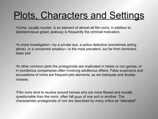 Plots, Characters and Settings Crime, usually murder, is an element of almost all film noirs; in addition to standard-issue greed, jealousy is frequently the criminal motivation.  A crime investigation—by a private eye, a police detective (sometimes acting alone), or a concerned amateur—is the most prevalent, but far from dominant, basic plot  In other common plots the protagonists are implicated in heists or con games, or in murderous conspiracies often involving adulterous affairs. False suspicions and accusations of crime are frequent plot elements, as are betrayals and double-crosses.    Film noirs tend to revolve around heroes who are more flawed and morally questionable than the norm, often fall guys of one sort or another. The characteristic protagonists of noir are described by many critics as "alienated"  
