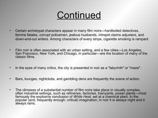 Continued Certain archetypal characters appear in many film noirs—hardboiled detectives, femme fatales, corrupt policemen, jealous husbands, intrepid claims adjusters, and down-and-out writers. Among characters of every stripe, cigarette smoking is rampant  Film noir is often associated with an urban setting, and a few cities—Los Angeles, San Francisco, New York, and Chicago, in particular—are the location of many of the classic films.  In the eyes of many critics, the city is presented in noir as a "labyrinth" or "maze".  Bars, lounges, nightclubs, and gambling dens are frequently the scene of action.  The climaxes of a substantial number of film noirs take place in visually complex, often industrial settings, such as refineries, factories, trainyards, power plants—most famously the explosive conclusion of  White Heat , set at a chemical plant. In the popular (and, frequently enough, critical) imagination, in noir it is always night and it always rains. 