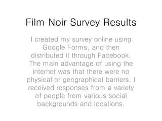 Film Noir Survey Results
I created my survey online using
Google Forms, and then
distributed it through Facebook.
The main advantage of using the
internet was that there were no
physical or geographical barriers. I
received responses from a variety
of people from various social
backgrounds and locations.
 