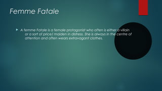 Femme Fatale
 A femme Fatale is a female protagonist who often is either a villain
or a sort of price/ maiden in distress. She is always in the centre of
attention and often wears extravagant clothes.
 