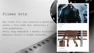 Filmes kvíz
Egy filmes kvíz lett elrejtve a kérdőívben,
amiben a film címét kell párosítani a
Film plakátjával.
Célja, hogy megtudjuk a kérdőív kitöltője
mennyire járatos a filmek területén.
 