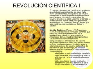 REVOLUCIÓN CIENTÍFICA I
El concepto de revolución científica se ha aplicado
al período comprendido entre los siglos XVI y
XVIII. En este sentido, recoge tanto los estudios
iniciados en el Renacimiento sobre la naturaleza,
como la nueva concepción mecanicista del
universo propia de la Edad Moderna. El período se
ha estructurado en dos fases: fase geométrica
representada por Copérnico, Brahe y Kepler; y la
fase mecánica, representada por Galileo y
Newton.
Nicolás Copérnico (Torun, 1473-Frauenburg,
1543). Con él se inicia la revolución científica, que
comporta sustituir el geocentrismo por el
heliocentrismo, siguiendo la propuesta de
Aristarco de Samos. Su obra más importante es
De revolutionibus orbium celestium.
Comparte algunas afirmaciones del sistema
aristotélico-ptolemaico, como son: que el universo
es finito, que las órbitas son circulares y que la
esfera más exterior del universo es la esfera de
las estrellas fijas. Sin embargo, se opone al
geocentrismo y fundamenta su heliocentrismo en
tres postulados:
a) el Sol es el centro del sistema planetario;
b) la Tierra tiene un movimiento de rotación
sobre su eje y uno de traslación alrededor
del Sol;
c) los planetas se mueven en círculos
concéntricos y los más cercanos al Sol lo
hacen más deprisa que los más lejanos.
 