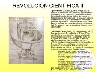 REVOLUCIÓN CIENTÍFICA II
Tycho Brahe (Knudstrup, 1546-Praga, 1601).
Obtuvo la protección de Federico II de Dinamarca
para construir un observatorio en la isla de Huen,
llamado el Castillo de los Cielos. No aceptó el
heliocentrismo de Copérnico y propuso un sistema
intermedio en el cual la Tierra era el centro del
universo y el Sol y la Luna giraban en torno a ella.
Pero el resto de los planetas lo hacían en torno al
Sol. Su teoría no tuvo aceptación y destacó como
observador.
Johannes Kepler (Weil, 1571-Regensburg, 1630).
Fue ayudante de Tycho Brahe en Praga. En su
obra Misterio cosmográfico, da una explicación
matemática del universo. Lo describe como un
conjunto armónico constituido por la relación
existente entre los seis planetas y los cinco
sólidos regulares. Su aportación fundamental es la
formulación de las tres leyes del movimiento
planetario, que terminan con la concepción
tradicional de las órbitas circulares y el movimiento
uniforme de los planetas. Esas leyes son:
ley de las órbitas («todos los planetas se
mueven en órbitas elípticas con el Sol en uno de
sus focos»);
ley de las áreas («el radio vector que une el
planeta con el Sol barre áreas iguales en tiempos
iguales»);
ley de las revoluciones («los cuadrados de los
períodos de revolución de dos planetas
cualesquiera son proporcionales a los cubos de
sus distancias medias al Sol»).
Las dos primeras leyes las publicó en Astronomia
Nova. La tercera, en Harmonices mundi.
 