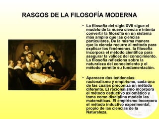 RASGOS DE LA FILOSOFÍA MODERNA
• La filosofía del siglo XVII sigue el
modelo de la nueva ciencia e intenta
convertir la filosofía en un sistema
más amplio que las ciencias
particulares. De la misma manera
que la ciencia recurre al método para
explicar los fenómenos, la filosofía
incorpora el método científico para
asegurar la validez del conocimiento.
La filosofía reflexiona sobre la
naturaleza del conocimiento y el
método permite su fundamentación.
• Aparecen dos tendencias:
racionalismo y empirismo, cada una
de las cuales preconiza un método
diferente. El racionalismo incorpora
el método deductivo axiomático y
toma como disciplina modelo las
matemáticas. El empirismo incorpora
el método inductivo experimental,
propio de las ciencias de la
Naturaleza.
 