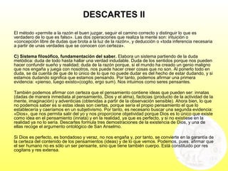 DESCARTES II
El método «permite a la razón el buen juzgar, seguir el camino correcto y distinguir lo que es
verdadero de lo que es falso». Las dos operaciones que realiza la mente son: intuición o
«concepción libre de dudas que brota a la luz de la razón», y deducción o «toda inferencia necesaria
a partir de unas verdades que se conocen con certeza».
C) Sistema filosófico, fundamentación del saber. Elabora un sistema partiendo de la duda
metódica: duda de todo hasta hallar una verdad indudable. Duda de los sentidos porque nos pueden
hacer confundir sueño y realidad; duda de la razón porque, si el mundo ha creado un genio maligno
que nos engaña y juega con nosotros, nos puede hacer creer cosas que no son. Al ponerlo todo en
duda, se da cuenta de que de lo único de lo que no puede dudar es del hecho de estar dudando, y si
estamos dudando significa que estamos pensando. Por tanto, podemos afirmar una primera
evidencia: «pienso, luego existo»(cogito, ergo sum). Nos intuimos como seres pensantes.
También podemos afirmar con certeza que el pensamiento contiene ideas que pueden ser: innatas
(dadas de manera inmediata al pensamiento, Dios y el alma), facticias (producto de la actividad de la
mente, imaginación) y adventicias (obtenidas a partir de la observación sensible). Ahora bien, lo que
no podemos saber es si estas ideas son ciertas, porque sería el propio pensamiento el que lo
establecería y caeríamos en un subjetivismo. Por tanto, es necesario buscar una segunda evidencia:
«Dios», que nos permita salir del yo y nos proporcione objetividad porque Dios es lo único que existe
como idea en el pensamiento (innata) y en la realidad, ya que es perfecto, y si no existiese en la
realidad ya no lo sería. Descartes formula tres demostraciones de la existencia de Dios, y una de
ellas recoge el argumento ontológico de San Anselmo.
Si Dios es perfecto, es bondadoso y veraz, no nos engaña y, por tanto, se convierte en la garantía de
la certeza del contenido de los pensamientos (ideas) y de lo que vemos. Podemos, pues, afirmar que
el ser humano no es sólo un ser pensante, sino que tiene también cuerpo. Está constituido por res
cogitans y res extensa.
 
