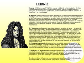 LEIBNIZ
(Leipzig, 1646-Hannover, 1716). Niño precoz, entró en la universidad a los 15 años.
Estudió matemáticas y se doctoró en jurisprudencia. Viajó a París y a Inglaterra.
Descubrió, al mismo tiempo que Newton, el cálculo infinitesimal. Obras: Discurso de
metafísica y La monadología.
A) Método. Sigue el método propuesto por Ramón Llull. Parte del análisis de términos
complejos para pasar a términos más simples. Sigue el siguiente proceso: un término
se define o resuelve en sus partes formales, éstas se resuelven en partes hasta llegar
a términos más simples. Después se representan estos términos en símbolos
matemáticos de manera que resulta una lógica deductiva que demuestra las verdades
conocidas o permite descubrir otras nuevas. Entiende la filosofía como una ciencia
universal, con un lenguaje universal, de la que forman parte la lógica y las
matemáticas.
B) Proposiciones. Establece una diferencia entre verdades de razón y verdades de
hecho, que corresponde a la distinción kantiana de juicios analíticos y sintéticos. Las
verdades de razón se refieren a esencias, expresan una relación necesaria entre
sujeto y predicado. Son evidentes por sí mismas. Propias de las matemáticas y la
lógica. Se fundamentan en el principio de no contradicción. Las verdades de hecho
tratan sobre hechos, cosas existentes en la realidad. No expresan una relación
necesaria sino hipotética, y pueden ser verdaderas o falsas. Se fundamentan en el
principio de razón suficiente que nos dice que todo lo que sucede tiene una razón
suficiente que justifica por qué se ha producido el hecho; pero el único ser que puede
conocer «a priori», la razón suficiente de todo, es Dios, que tiene un conocimiento
perfecto de las cosas.
C) Teoría de la sustancia. El universo está constituido por un número infinito de
sustancias, mónadas, unidades simples, invisibles, inexistentes, dotadas de fuerza,
energía y actividad propia (automovimiento). Cada mónada es un pequeño universo
cerrado; se diferencian entre sí porque son representaciones diferentes del universo.
D) Problema de la interacción. Las mónadas se mueven en función de una armonía
preestablecida por Dios en el universo. De esta forma, no hay interacción ni
comunicación entre ellas, porque son unidades cerradas, simplemente actúan en
concordancia, como dos relojes que funcionan al mismo tiempo.
El orden armónico del universo es producto de un acto libre de Dios, mónada de las
mónadas, que lo ha creado como el mejor de los mundos posibles.
 
