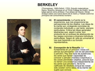 BERKELEY
(Thomastown, 1685-Oxford, 1753). Estudió matemáticas,
lógica, filosofía y lenguas en el Trinity College de Dublín, donde
luego ejerció como profesor. Fue obispo de Cloyne. Obras:
Ensayo sobre una nueva teoría de la visión y Tratado sobre los
principios del conocimiento humano.
A) El conocimiento. La fuente es la
experiencia, que nos proporciona las
percepciones de los objetos. Las ideas de
la mente son «imágenes concretas de
contenido individual» y, por tanto, siempre
particulares. Critica las ideas generales
abstractas que, según Locke, son
producto de un proceso de abstracción de
los rasgos comunes a diversos individuos
particulares. Según él, sólo es universal el
uso que hacemos o su función
representativa.
B) Concepción de la filosofía. La
fundamenta en un principio «esse est
percipi aut percipere» (ser es ser percibido
o percibir). Hay dos tipos de sustancias:
los seres que tienen capacidad de
conocer o percibir (mentes o espíritus) y
las cosas percibidas (objetos, pasivos que
no tienen una existencia independiente de
los seres que perciben). Se le ha
calificado de idealista porque las cosas
sólo existen como ideas de la mente del
sujeto que conoce.
 