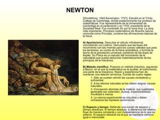 NEWTON
(Woolsthorp, 1642-Kensington, 1727). Estudió en el Trinity
College de Cambridge, donde posteriormente fue profesor de
matemáticas. Fue representante de la Universidad de
Cambridge en el parlamento y en 1703, presidente de la
Sociedad Real. Fue nombrado Sir por la reina Ana. La obra
más importante: Principios matemáticos de filosofía natural,
conocida como Principia, contiene las afirmaciones básicas de
la física.
A) Aportaciones. Descubre el cálculo infinitesimal,
coincidiendo con Leibniz. Demuestra que las leyes del
movimiento son las mismas para los cuerpo celestes que para
los terrestres, en contra de la física aristotélica, y formula la
teoría de la gravitación universal, partiendo de las leyes de
Kepler. Su Física es un estudio del movimiento de la
naturaleza que puede deducirse matemáticamente de los
principios de la mecánica.
B) Método científico. Propone un método inductivo, siguiendo
a Bacon, en el que la matemática es la auxiliar, el instrumento,
una parte de la mecánica. Razón y experiencia han de
mantener una relación armónica. Consta de cuatro reglas:
1. Sólo se pueden admitir las causas verdaderas y
suficientes.
2. A los efectos naturales se les deben asignar causas
naturales.
3. Concepción atomista de la materia: sus cualidades
generales son extensión, dureza, impenetrabilidad,
movilidad e inercia.
4. La ciencia experimental es inductiva y deben
rechazarse las hipótesis apriorísticas.
C) Espacio y tiempo. Defiende una noción de espacio y
tiempo absolutos. El tiempo absoluto, a diferencia del relativo,
fluye de manera constante y con independencia de lo que es
externo. El espacio absoluto es el que se mantiene siempre
igual e inamovible.
 