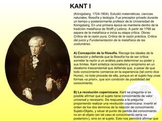 KANT I
(Kónigsberg, 1724-1804). Estudió matemáticas, ciencias
naturales, filosofía y teología. Fue preceptor privado durante
un tiempo y posteriormente profesor de la Universidad de
Kónigsberg. En una primera época se mantiene dentro de la
tradición metafísica de Wolff y Leibniz. A partir de 1766 se
separa de la metafísica e inicia su etapa crítica. Obras:
Crítica de la razón pura, Crítica de la razón práctica, Crítica
del juicio y Fundamentación de la metafísica de las
costumbres.
A) Concepción de la filosofía. Recoge los ideales de la
Ilustración y defiende que la filosofía ha de ser crítica:
someter la razón a un análisis para determinar su poder y
sus límites. Kant sintetiza racionalismo y empirismo en un
idealismo trascendental que defiende que, a pesar de que
todo conocimiento comience en la experiencia (tal como dice
Hume), no todo procede de ella, porque en el sujeto hay unas
formas «a priori», que son condición de posibilidad del
conocimiento.
B) La revolución copernicana. Kant se pregunta si es
posible afirmar que el sujeto tiene conocimiento de valor
universal y necesario. Da respuesta a la pregunta
proponiendo realizar una revolución copernicana: invertir el
orden de los dos términos de la relación de conocimiento
Sujeto-Objeto, y situar el punto de partida del conocimiento
no en el objeto (en tal caso el conocimiento sería «a
posteriori»), sino en el sujeto. Esto nos permitirá afirmar que
 
