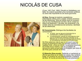 NICOLÁS DE CUSA
(Cusa, 1401-Todi, 1464). Estudió en Heidelberg y en
Italia. Se ordenó sacerdote y fue nombrado cardenal.
Su obra más importante es De docta ignorantia.
A) Dios. Recoge la tradición neoplatónica,
entendiendo a Dios como unidad, síntesis armónica
de las diferencias. Dios es infinito como el universo,
que es una manifestación de Dios. De la unidad se
pasa a la dispersión, y de ésta, por emanación, a la
unidad. Dios es coincidencia de contrarios, identidad
de las diferencias.
B) Conocimiento. Distingue dos facultades de
conocimiento:
1) la razón, que se rige por el principio de no
contradicción y admite oposiciones;
2) el entendimiento, gracias al cual podemos intuir
que en el infinito los contrarios coinciden (si el
diámetro de un círculo se prolonga hasta el infinito,
su circunferencia coincidirá con la línea recta).
De Dios sabemos más lo que no es que lo que es,
porque la experiencia sólo nos permite conocer la
realidad finita, y Dios es infinito. La persona reconoce
los límites de su mente y vive en un estado de
ignorancia sabia porque sabe la limitación que tiene el
ser finito para conocer el infinito.
C) Relación Dios-mundo. Defiende un panteísmo al
afirmar que Dios es en todas las cosas y las contiene
todas. El universo es una representación o teofanía
de Dios. El mundo proviene de Dios por emanación.
 
