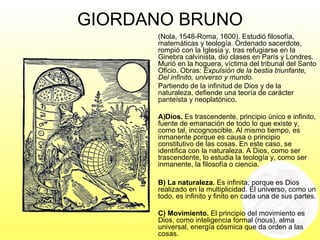 GIORDANO BRUNO
(Nola, 1548-Roma, 1600). Estudió filosofía,
matemáticas y teología. Ordenado sacerdote,
rompió con la Iglesia y, tras refugiarse en la
Ginebra calvinista, dio clases en París y Londres.
Murió en la hoguera, víctima del tribunal del Santo
Oficio. Obras: Expulsión de la bestia triunfante,
Del infinito, universo y mundo.
Partiendo de la infinitud de Dios y de la
naturaleza, defiende una teoría de carácter
panteísta y neoplatónico.
A)Dios. Es trascendente, principio único e infinito,
fuente de emanación de todo lo que existe y,
como tal, incognoscible. Al mismo tiempo, es
inmanente porque es causa o principio
constitutivo de las cosas. En este caso, se
identifica con la naturaleza. A Dios, como ser
trascendente, lo estudia la teología y, como ser
inmanente, la filosofía o ciencia.
B) La naturaleza. Es infinita, porque es Dios
realizado en la multiplicidad. El universo, como un
todo, es infinito y finito en cada una de sus partes.
C) Movimiento. El principio del movimiento es
Dios, como inteligencia formal (nous), alma
universal, energía cósmica que da orden a las
cosas.
 