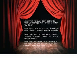 •Año 1952, Película: Don't Bother to 
Knock, Personaje: Nell Forbes, Director: 
Roy Baker 
•Año 1953, Película: Niágara, Personaje: 
Rose Loomis, Director:Henry Hathaway 
•Año 1953, Película: Gentlemen Prefer 
Blondes, Personaje: Lorelei Lee, Director: 
Howard Hawks 
•Año 1953, Personaje: How to Marry a 
Millionaire, Personaje: Pola Debevoise, 
Director: Jean Negulesco 
 