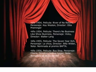 •Año 1954, Película: River of No Return, 
Personaje: Kay Weston, Director: Otto 
Preminger 
•Año 1954, Película: There's No Business 
Like Show Business, Personaje: Vicky, 
Director: Walter Lang 
•Año 1955, Película: The Seven Year Itch, 
Personaje: La chica, Director: Billy Wilder, 
Nota: Nominada al premio BAFTA. 
•Año 1956, Película: Bus Stop, Personaje: 
Cherie, Director: Joshua Logan, Nota: 
Nominada al Globo de Oro 
 