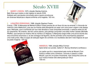 Século XVIII
   BARRY LYNDON, 1975, direção Stanley Kubrick.
Belo filme que mostra a vida inglesa no século XVIII.
Soldado sem escrúpulos convocado para a guerra envolve-se
em diversas falcatruas e depois enfrenta uma tragédia. 183 min.


    LIGAÇÕES PERIGOSAS, 1988, direção Stephen Frears
França, 1788. A Marquesa de Merteuil (Glenn Close) precisa de um favor do seu ex-amante, o Visconde de
Valmont (John Malkovich), pois seu ex-marido está planejando se casar com uma jovem virgem e ela deseja
que o Marquês, que é conhecido por sua vida devassa e suas conquistas amorosas, a seduza antes do dia
do casamento. No entanto, ele tem outros planos, pois planeja conquistar uma bela mulher casada (Michelle
Pfeiffer), que sempre se mostrou fiel ao marido e é religiosa. A Marquesa exige então uma prova escrita dos
seus encontros amorosos e, se ele conseguir tal façanha, ela lhe promete como recompensa passarem
uma noite juntos. Mas os jogos de sedução fogem do controle e os resultados são bem mais trágicos do que
se podia imaginar. 120 min


                                          AMADEUS, 1984, direção Milos Forman
                                          Após tentar se suicidar, Salieri (F. Murray Abraham) confessa a

                                          um padre que foi o responsável pela morte de Mozart (Tom
                                          Hulce) e relata como conheceu, conviveu e passou a odiar
                                          Mozart, que era um jovem irreverente, mas compunha como se
                                          sua música tivesse sido abençoada por Deus
                                          158 min
 