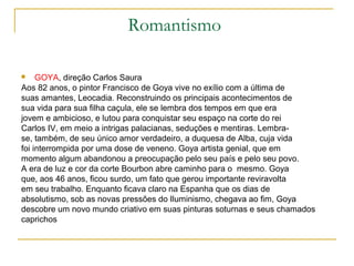 Romantismo

    GOYA, direção Carlos Saura
Aos 82 anos, o pintor Francisco de Goya vive no exílio com a última de
suas amantes, Leocadia. Reconstruindo os principais acontecimentos de
sua vida para sua filha caçula, ele se lembra dos tempos em que era
jovem e ambicioso, e lutou para conquistar seu espaço na corte do rei
Carlos IV, em meio a intrigas palacianas, seduções e mentiras. Lembra-
se, também, de seu único amor verdadeiro, a duquesa de Alba, cuja vida
foi interrompida por uma dose de veneno. Goya artista genial, que em
momento algum abandonou a preocupação pelo seu país e pelo seu povo.
A era de luz e cor da corte Bourbon abre caminho para o mesmo. Goya
que, aos 46 anos, ficou surdo, um fato que gerou importante reviravolta
em seu trabalho. Enquanto ficava claro na Espanha que os dias de
absolutismo, sob as novas pressões do Iluminismo, chegava ao fim, Goya
descobre um novo mundo criativo em suas pinturas soturnas e seus chamados
caprichos
 
