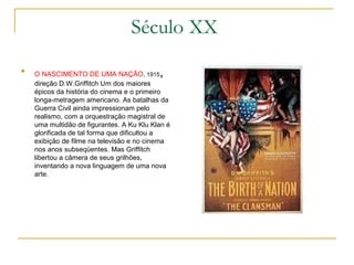 Século XX

    O NASCIMENTO DE UMA NAÇÃO, 1915        ,
    direção D.W.Griffitch Um dos maiores
    épicos da história do cinema e o primeiro
    longa-metragem americano. As batalhas da
    Guerra Civil ainda impressionam pelo
    realismo, com a orquestração magistral de
    uma multidão de figurantes. A Ku Klu Klan é
    glorificada de tal forma que dificultou a
    exibição de filme na televisão e no cinema
    nos anos subseqüentes. Mas Griffitch
    libertou a câmera de seus grilhões,
    inventando a nova linguagem de uma nova
    arte.
 