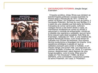    ENCOURAÇADO POTEMKIN, direção Sergei
    Eisenstein

      Cineasta soviético, dirigiu filmes que retratam as
    transformações políticas e sociais ocorridas na
    Rússia após a Revolução de 1917. O filme se
    passa na Rússia. Um poderoso navio de guerra, o
    couraçado Potemkin, da frota do czar Nicolau II, é
    o palco de uma rebelião que fará parte da história.
    Cansados de comer carne podre, sofrerem
    castigos físicos e não terem direito a nada, os
    marinheiros revoltaram-se contra os oficiais e
    assumiram o controle da embarcação, unindo-se
    à rebelião dos operários e soldados, que em terra
    firme lutavam pelo ideal socialista. Este filme de
    Eisenstein, realizado em 1925, é uma metáfora da
    própria Revolução Russa, e por muito tempo foi
    cultuada nos círculos de esquerda. Sua riqueza
    técnica revolucionou a linguagem do cinema. Uma
    seqüência antológica é aquela em que os
    soldados avançam para conter a multidão, e um
    disparo atinge uma jovem mãe, que segurava um
    carrinho de bebê; a mulher cai, morta, e o carrinho
    avança, desgovernado, pelos degraus de uma
    longa escadaria, rumo à morte. Esta cena foi
    citada em "Os Intocáveis" (1986), de Brian
    DePalma. Uma curiosidade: a pronúncia correta
    do termo Potemkin, em russo, é "Potiônkin".
 