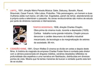 
    LIMITE   , 1931, direção Mário Peixoto.Música: Satie, Debussy, Borodin, Ravel,
    Stravinski, Cesar Franck, Villa Lobos, Prokofiev. Três personagens, um homem e duas
    mulheres estão num barco, em alto mar. Esgotados, param de remar, abandonando-se
    à própria sorte e relembram o passado. As cenas revolucionárias são motivo de estudo
    por parte de diretores nacionais e internacionais.

                              TEMPOS MODERNOS, 1936, direção Charles Chaplin.
                               Obra prima do cinema mudo, durante a depressão (1929).
                               Carlitos trabalha numa grande indústria. Chaplin procura
                               denunciar o caráter desumano do trabalho industrial
                               mecanizado, da tecnologia e da marginalização de setores
                               da sociedade. 88 min.

   CIDADÃO KANE, 1941, Orson Welles O cinema se divide em antes e depois deste
    filme. A história do magnata da empresa Charles Foster Kane é contada pelo diretor
    com a câmera posicionada em ângulos inéditos, cenários desolados refletidos na
    profundidade dos espelhos e uma narrativa em flashbacks, distribuídas em diversos
    pontos de vista. Mostra que há tantas maneiras de buscar a verdade quanto esta tem
    de se ocultar.
 