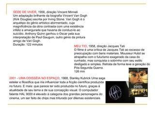 SEDE DE VIVER, 1956, direção Vincent Minneli
   Um adaptação brilhante da biografia Vincent Van Gogh
   (Kirk Douglas) escrita por Irving Stone. Van Gogh é o
   arquétipo do gênio artístico atormentado, cuja
   magnificência da obra contrasta com uma existência
   infeliz e amargurada que haveria de conduzi-lo ao
   suicídio. Anthony Quinn ganhou o Oscar pela sua
   interpretação de Paul Gauguin, outro génio da pintura
   amigo de Van Gogh.
   Duração: 122 minutos
                                                 MEU TIO, 1958, direção Jacques Tati
                                                 O filme é uma crítica de Jacques Tati ao excesso de
                                                 preocupação com bens materiais. Mousieur Hulot se
                                                 atrapalha com o futurismo exagerado da casa do
                                                 cunhado, mas conquista o sobrinho com seu estilo
                                                 desligado e simples. Retrata de forma leve a geração do
                                                 Pós-Segunda Guerra.
                                                 126 min

2001 - UMA ODISSÉIA NO ESPAÇO, 1968, Stanley Kubrick Uma saga
estelar e filosófica que iria influenciar toda a ficção científica produzida
no futuro. E mais: que parece ter sido produzida no futuro, graças à
atualidade de seu tema e de sua concepção visual. O computador
falante HAL 9000 é elevado à categoria dos grandes personagens do
cinema, um ser feito de chips mas triturado por dilemas existenciais.
 