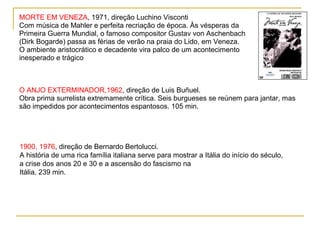 MORTE EM VENEZA, 1971, direção Luchino Visconti
Com música de Mahler e perfeita recriação de época. Às vésperas da
Primeira Guerra Mundial, o famoso compositor Gustav von Aschenbach
(Dirk Bogarde) passa as férias de verão na praia do Lido, em Veneza.
O ambiente aristocrático e decadente vira palco de um acontecimento
inesperado e trágico



O ANJO EXTERMINADOR,1962, direção de Luis Buñuel.
Obra prima surrelista extremamente crítica. Seis burgueses se reúnem para jantar, mas
são impedidos por acontecimentos espantosos. 105 min.




1900, 1976, direção de Bernardo Bertolucci.
A história de uma rica família italiana serve para mostrar a Itália do início do século,
a crise dos anos 20 e 30 e a ascensão do fascismo na
Itália. 239 min.
 