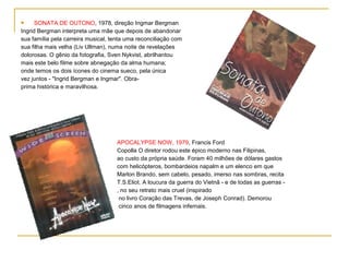      SONATA DE OUTONO, 1978, direção Ingmar Bergman
Ingrid Bergman interpreta uma mãe que depois de abandonar
sua família pela carreira musical, tenta uma reconciliação com
sua filha mais velha (Liv Ullman), numa noite de revelações
dolorosas. O gênio da fotografia, Sven Nykvist, abrilhantou
mais este belo filme sobre abnegação da alma humana;
onde temos os dois ícones do cinema sueco, pela única
vez juntos - "Ingrid Bergman e Ingmar". Obra-
prima histórica e maravilhosa.




                                    APOCALYPSE NOW, 1979, Francis Ford
                                    Copolla O diretor rodou este épico moderno nas Filipinas,
                                    ao custo da própria saúde. Foram 40 milhões de dólares gastos
                                    com helicópteros, bombardeios napalm e um elenco em que
                                    Marlon Brando, sem cabelo, pesado, imerso nas sombras, recita
                                    T.S.Eliot. A loucura da guerra do Vietnã - e de todas as guerras -
                                    , no seu retrato mais cruel (inspirado
                                     no livro Coração das Trevas, de Joseph Conrad). Demorou
                                     cinco anos de filmagens infernais.
 